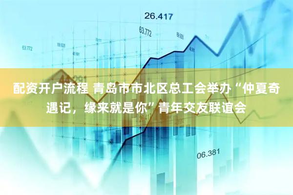 配资开户流程 青岛市市北区总工会举办“仲夏奇遇记，缘来就是你”青年交友联谊会