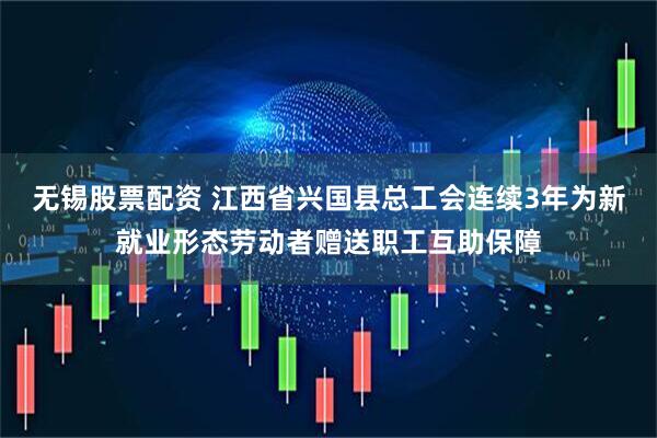 无锡股票配资 江西省兴国县总工会连续3年为新就业形态劳动者赠送职工互助保障