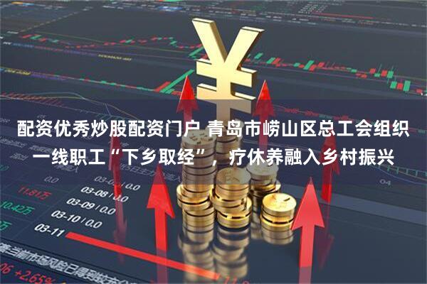 配资优秀炒股配资门户 青岛市崂山区总工会组织一线职工“下乡取经”，疗休养融入乡村振兴