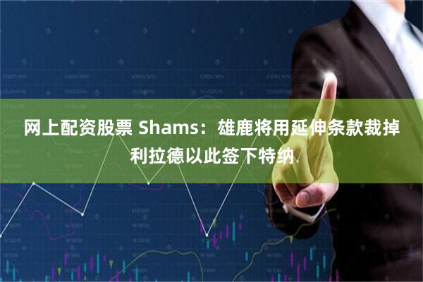 网上配资股票 Shams：雄鹿将用延伸条款裁掉利拉德以此签下特纳