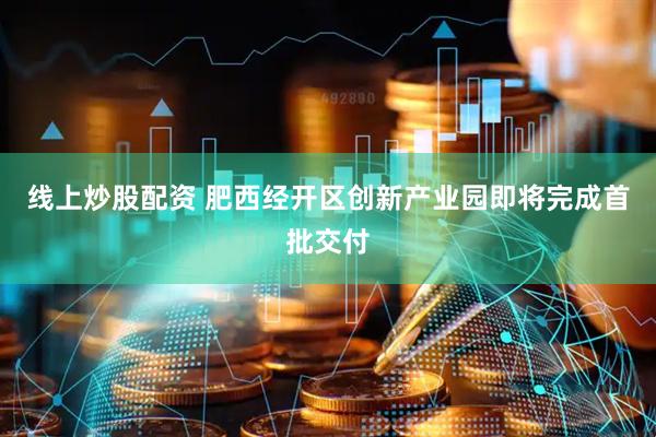 线上炒股配资 肥西经开区创新产业园即将完成首批交付