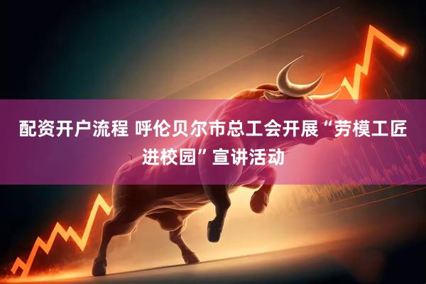 配资开户流程 呼伦贝尔市总工会开展“劳模工匠进校园”宣讲活动