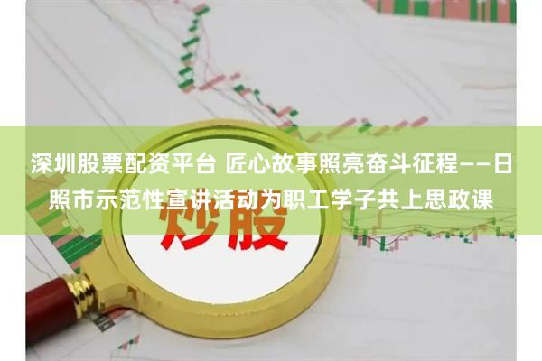 深圳股票配资平台 匠心故事照亮奋斗征程——日照市示范性宣讲活动为职工学子共上思政课