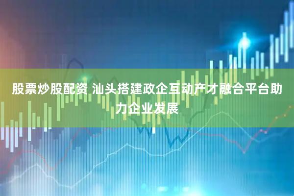 股票炒股配资 汕头搭建政企互动产才融合平台助力企业发展