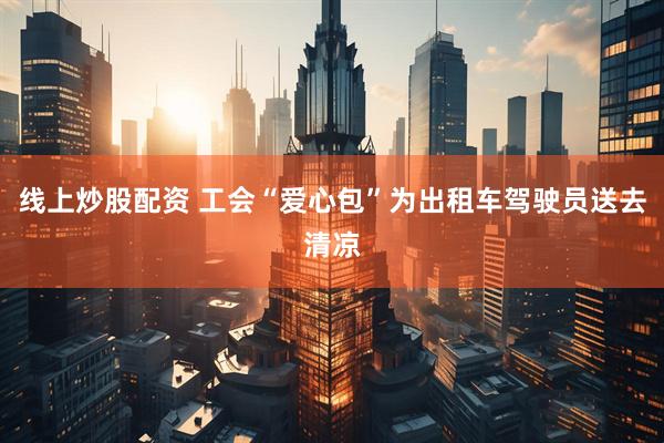线上炒股配资 工会“爱心包”为出租车驾驶员送去清凉