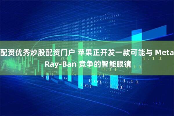 配资优秀炒股配资门户 苹果正开发一款可能与 Meta Ray-Ban 竞争的智能眼镜