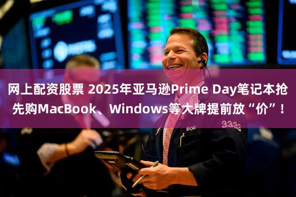 网上配资股票 2025年亚马逊Prime Day笔记本抢先购MacBook、Windows等大牌提前放“价”！