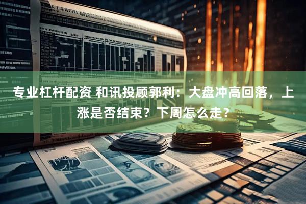 专业杠杆配资 和讯投顾郭利：大盘冲高回落，上涨是否结束？下周怎么走？