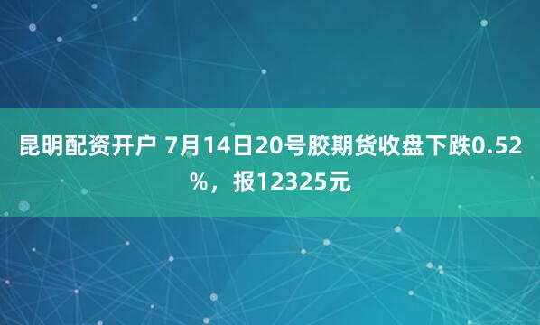 昆明配资开户 7月14日20号胶期货收盘下跌0.52%，报12325元