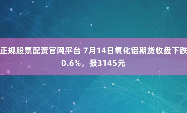 正规股票配资官网平台 7月14日氧化铝期货收盘下跌0.6%，报3145元