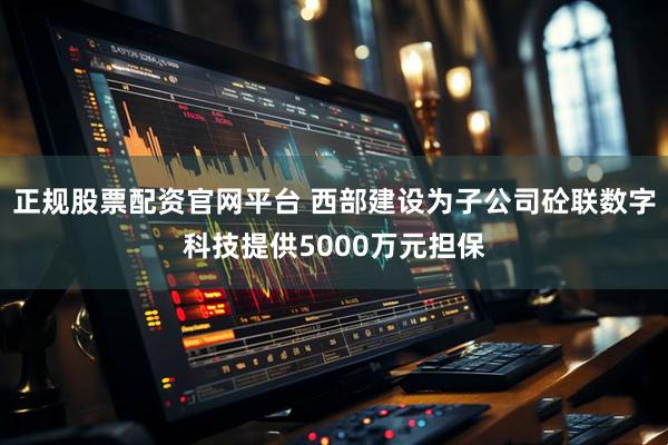 正规股票配资官网平台 西部建设为子公司砼联数字科技提供5000万元担保