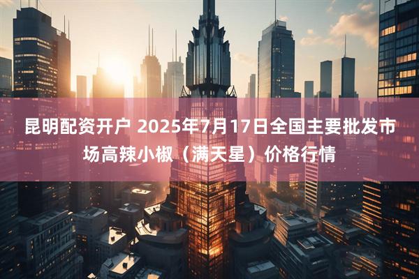 昆明配资开户 2025年7月17日全国主要批发市场高辣小椒（满天星）价格行情