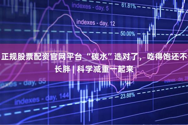 正规股票配资官网平台 “碳水”选对了，吃得饱还不长胖 | 科学减重一起来