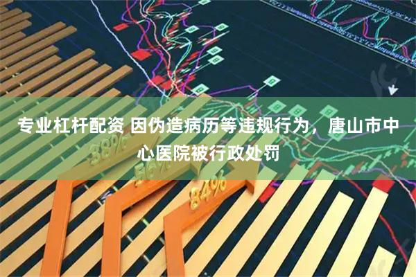 专业杠杆配资 因伪造病历等违规行为，唐山市中心医院被行政处罚