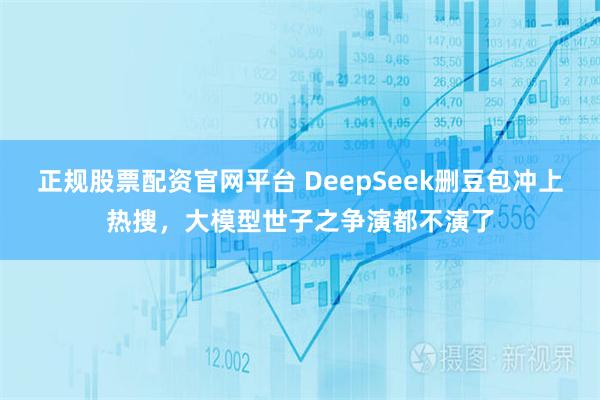正规股票配资官网平台 DeepSeek删豆包冲上热搜，大模型世子之争演都不演了