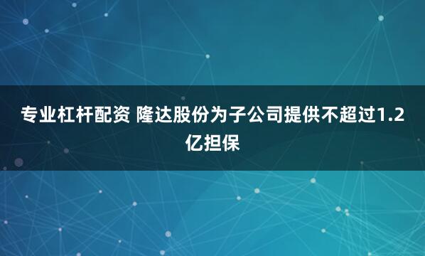 专业杠杆配资 隆达股份为子公司提供不超过1.2亿担保