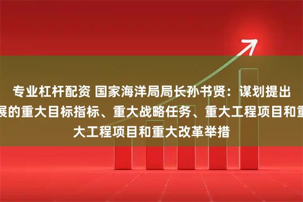专业杠杆配资 国家海洋局局长孙书贤：谋划提出海洋经济发展的重大目标指标、重大战略任务、重大工程项目和重大改革举措