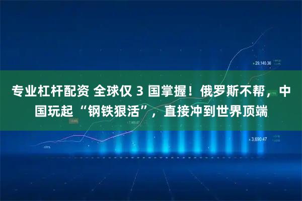 专业杠杆配资 全球仅 3 国掌握！俄罗斯不帮，中国玩起 “钢铁狠活”，直接冲到世界顶端
