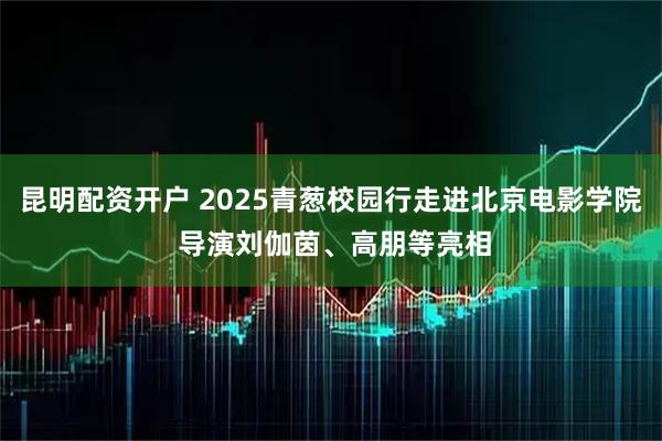 昆明配资开户 2025青葱校园行走进北京电影学院 导演刘伽茵、高朋等亮相